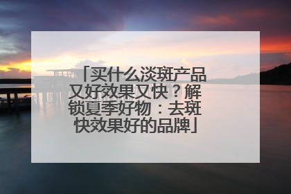 买什么淡斑产品又好效果又快？解锁夏季好物：去斑快效果好的品牌